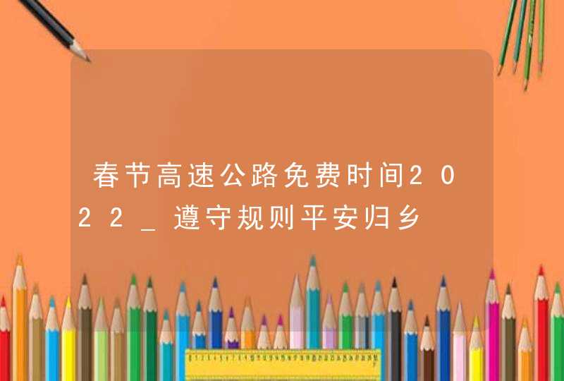 春节高速公路免费时间2022_遵守规则平安归乡,第1张