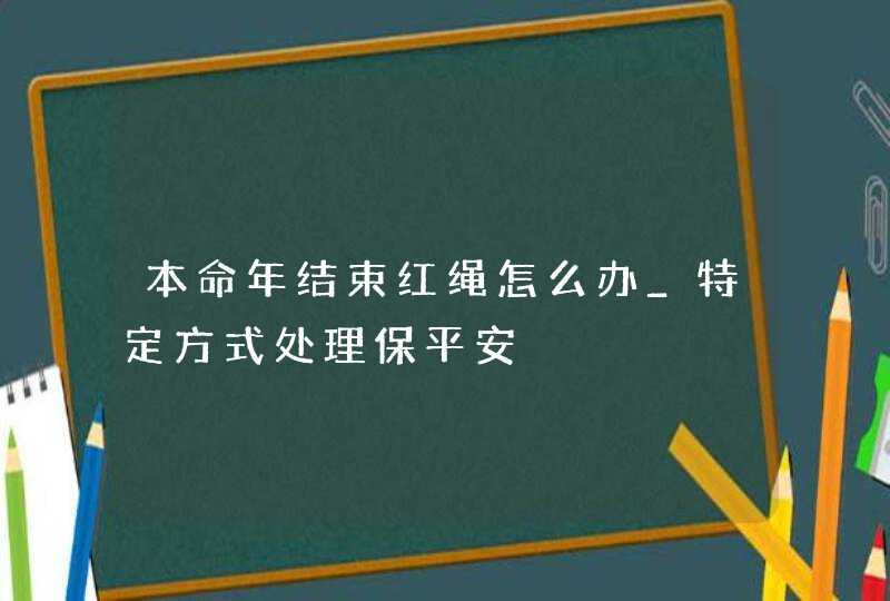 本命年结束红绳怎么办_特定方式处理保平安,第1张