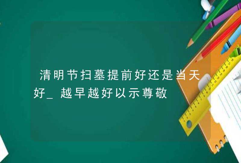 清明节扫墓提前好还是当天好_越早越好以示尊敬,第1张