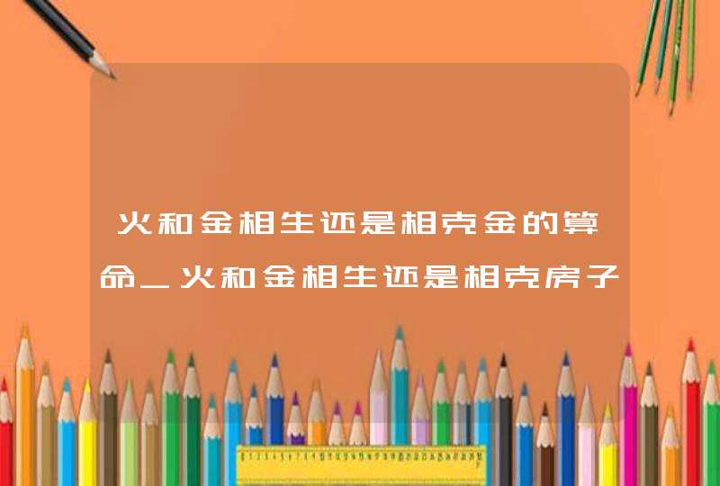 火和金相生还是相克金的算命_火和金相生还是相克房子,第1张