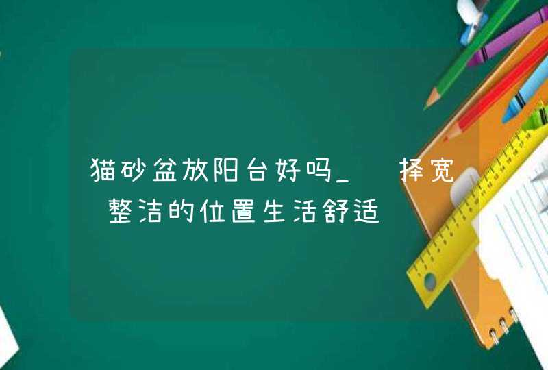 猫砂盆放阳台好吗_选择宽阔整洁的位置生活舒适,第1张