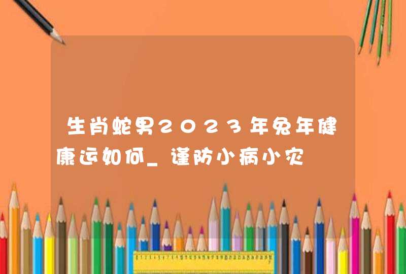 生肖蛇男2023年兔年健康运如何_谨防小病小灾,第1张