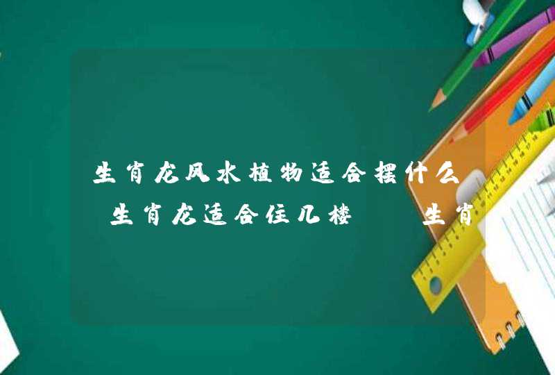 生肖龙风水植物适合摆什么？生肖龙适合住几楼？_生肖植物摆放风水,第1张