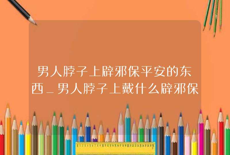 男人脖子上辟邪保平安的东西_男人脖子上戴什么辟邪保平安图片,第1张