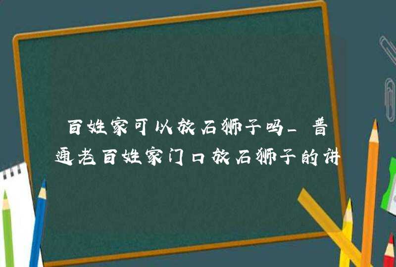 百姓家可以放石狮子吗_普通老百姓家门口放石狮子的讲究,第1张