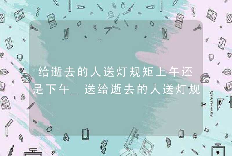 给逝去的人送灯规矩上午还是下午_送给逝去的人送灯规矩送多久,第1张