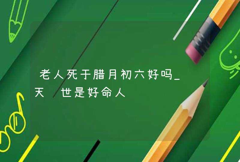 老人死于腊月初六好吗_这天过世是好命人,第1张