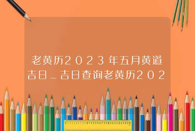 老黄历2023年五月黄道吉日_吉日查询老黄历2023年5月,第1张