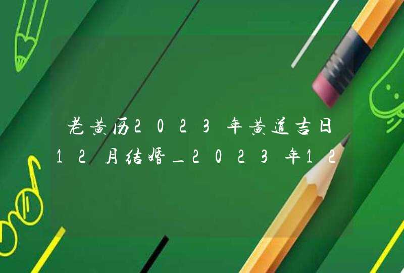 老黄历2023年黄道吉日12月结婚_2023年12月结婚黄道吉日查询,第1张