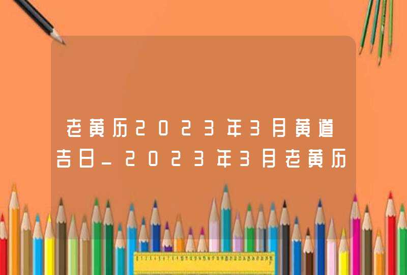 老黄历2023年3月黄道吉日_2023年3月老黄历最准确版本,第1张