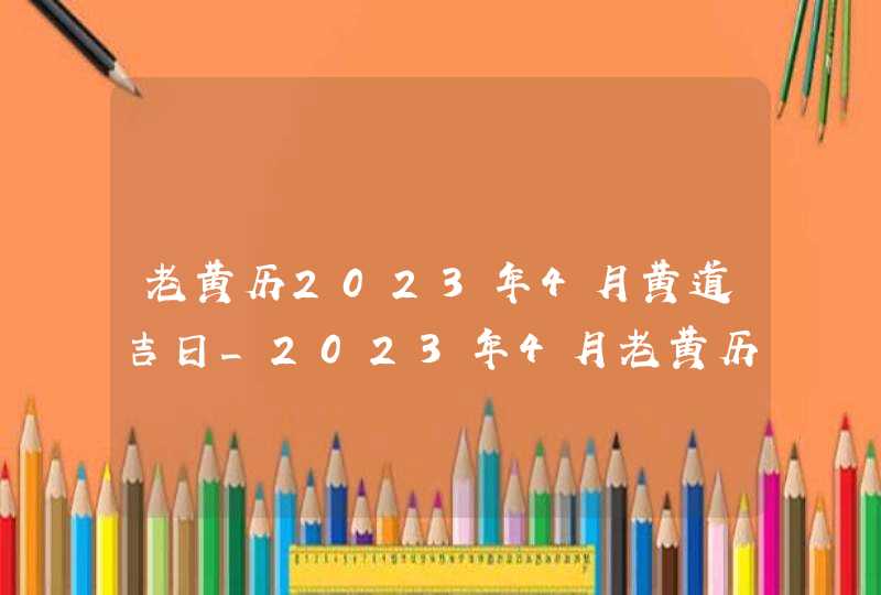 老黄历2023年4月黄道吉日_2023年4月老黄历最准确版本,第1张