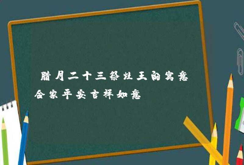 腊月二十三祭灶王的寓意_合家平安吉祥如意,第1张