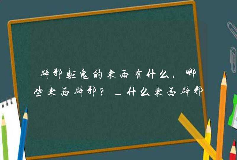 辟邪驱鬼的东西有什么,哪些东西辟邪?_什么东西辟邪驱鬼,第1张