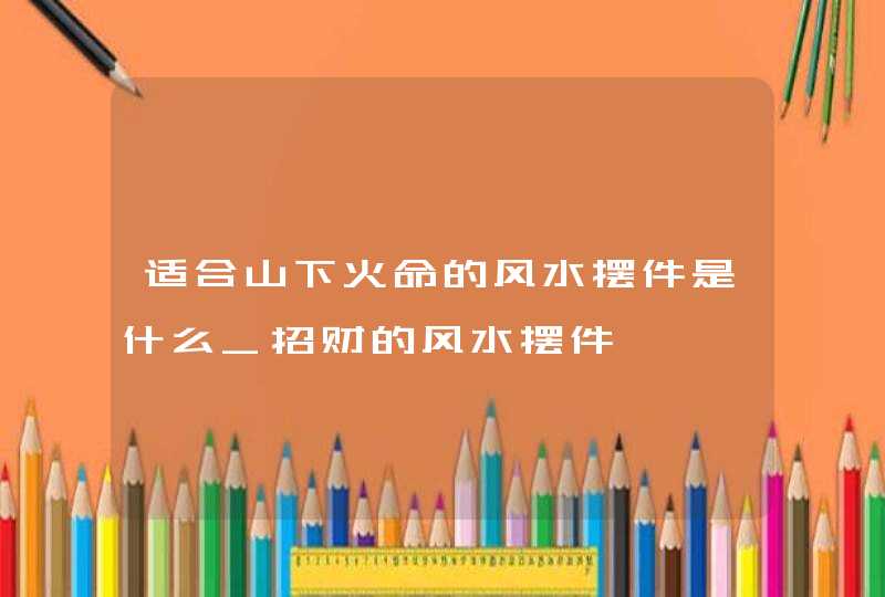 适合山下火命的风水摆件是什么_招财的风水摆件,第1张