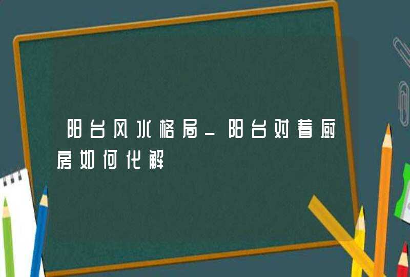 阳台风水格局_阳台对着厨房如何化解,第1张