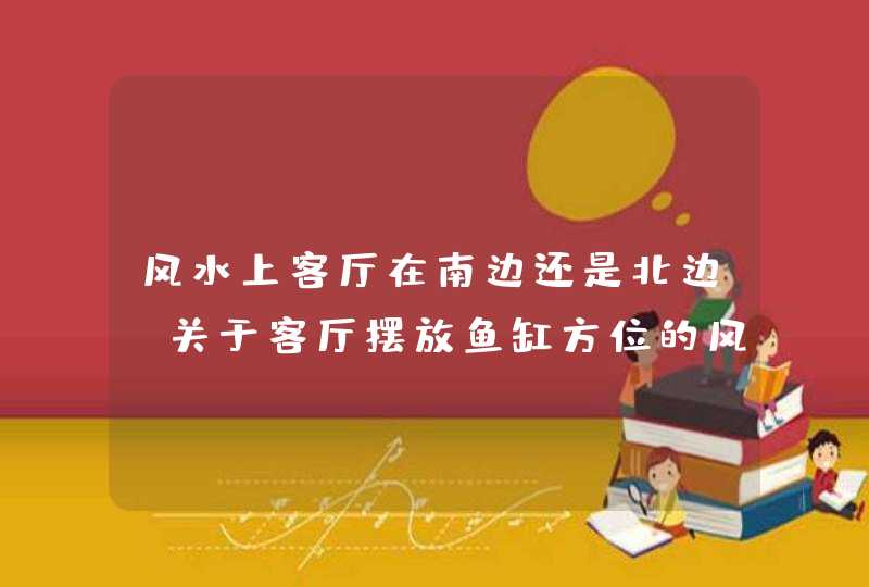 风水上客厅在南边还是北边,关于客厅摆放鱼缸方位的风水问题请问我家是南北向的房子,客厅有个,第1张