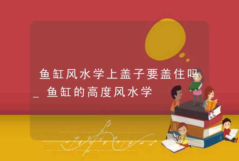 鱼缸风水学上盖子要盖住吗_鱼缸的高度风水学,第1张