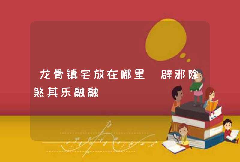 龙骨镇宅放在哪里_辟邪除煞其乐融融,第1张