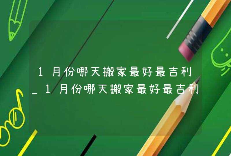 1月份哪天搬家最好最吉利_1月份哪天搬家最好最吉利2023,第1张