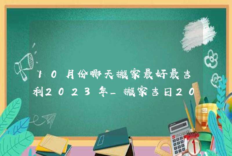 10月份哪天搬家最好最吉利2023年_搬家吉日2023年10月最佳时间,第1张