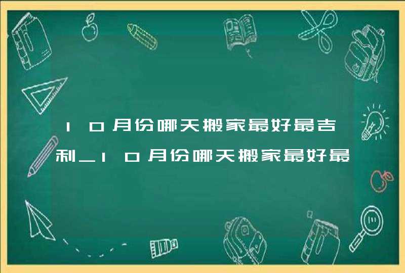 10月份哪天搬家最好最吉利_10月份哪天搬家最好最吉利2022,第1张