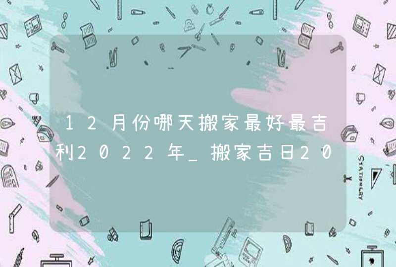 12月份哪天搬家最好最吉利2022年_搬家吉日2022年12月最佳时间,第1张