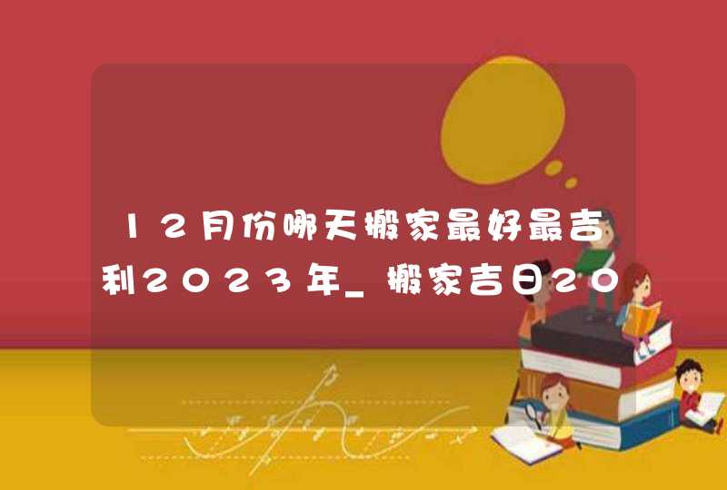 12月份哪天搬家最好最吉利2023年_搬家吉日2023年12月最佳时间,第1张