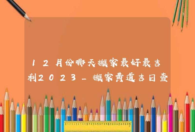 12月份哪天搬家最好最吉利2023_搬家黄道吉日查询2023年12月,第1张