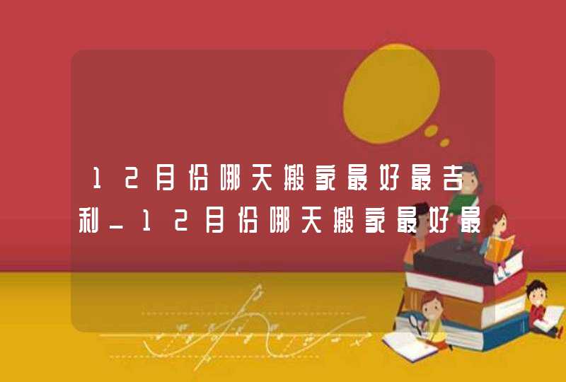 12月份哪天搬家最好最吉利_12月份哪天搬家最好最吉利2022,第1张