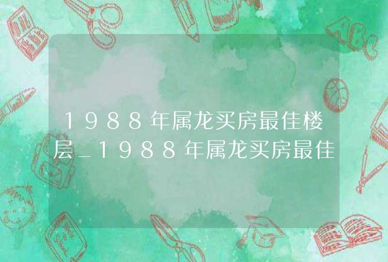 1988年属龙买房最佳楼层_1988年属龙买房最佳楼层是几楼,第1张