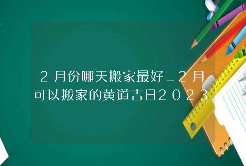 2月份哪天搬家最好_2月可以搬家的黄道吉日2023,第1张