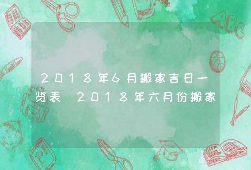 2018年6月搬家吉日一览表_2018年六月份搬家吉日大全,第1张