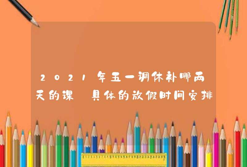 2021年五一调休补哪两天的课_具体的放假时间安排,第1张