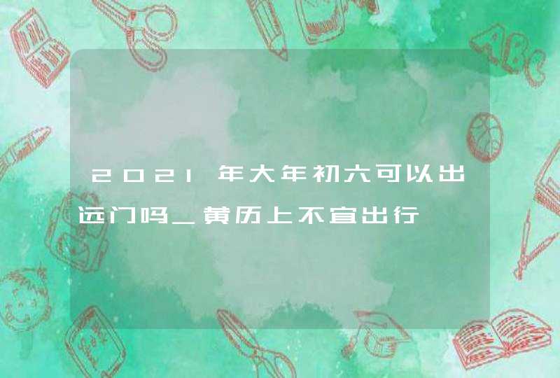 2021年大年初六可以出远门吗_黄历上不宜出行,第1张