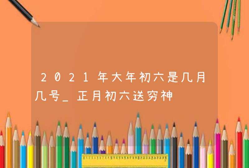 2021年大年初六是几月几号_正月初六送穷神,第1张