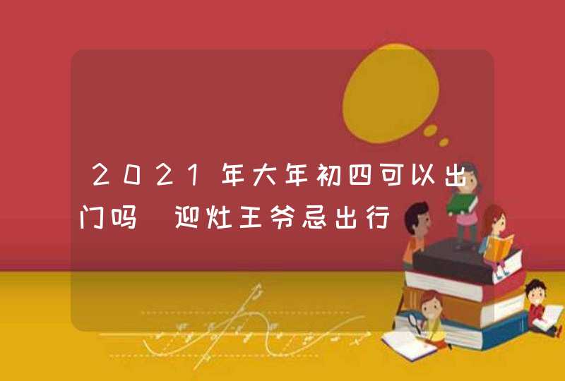 2021年大年初四可以出门吗_迎灶王爷忌出行,第1张