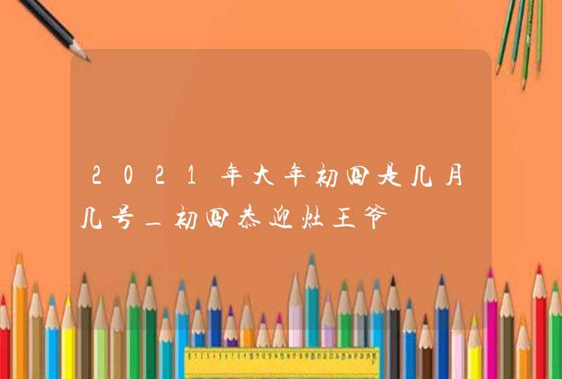 2021年大年初四是几月几号_初四恭迎灶王爷,第1张