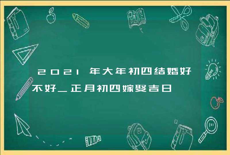 2021年大年初四结婚好不好_正月初四嫁娶吉日,第1张