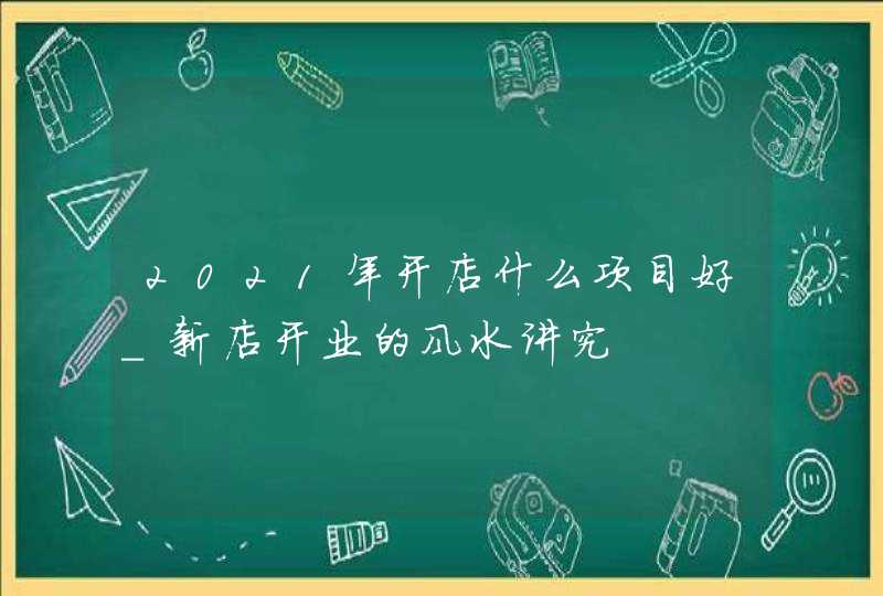 2021年开店什么项目好_新店开业的风水讲究,第1张