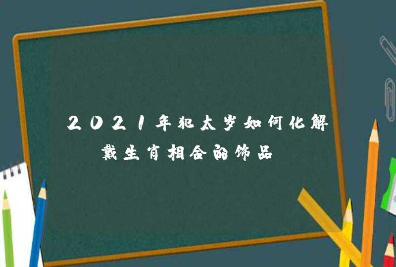 2021年犯太岁如何化解_佩戴生肖相合的饰品,第1张