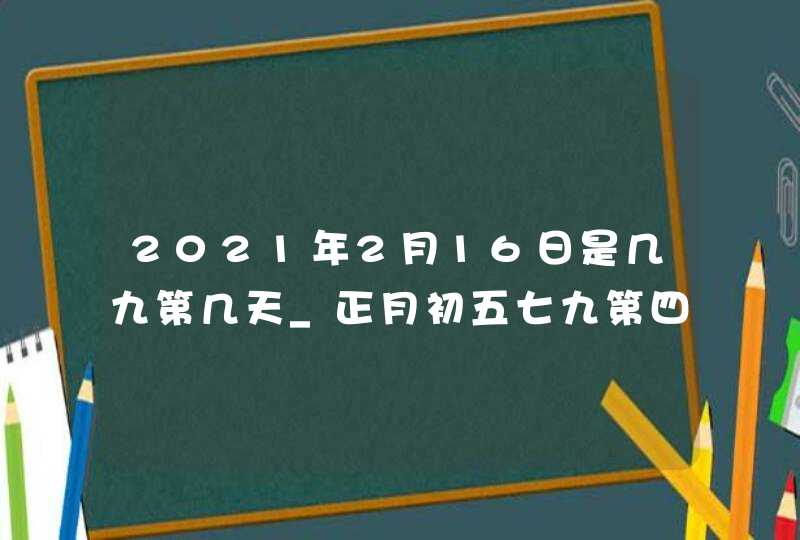 2021年2月16日是几九第几天_正月初五七九第四天,第1张