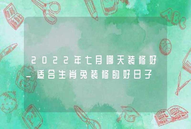 2022年七月哪天装修好_适合生肖兔装修的好日子,第1张