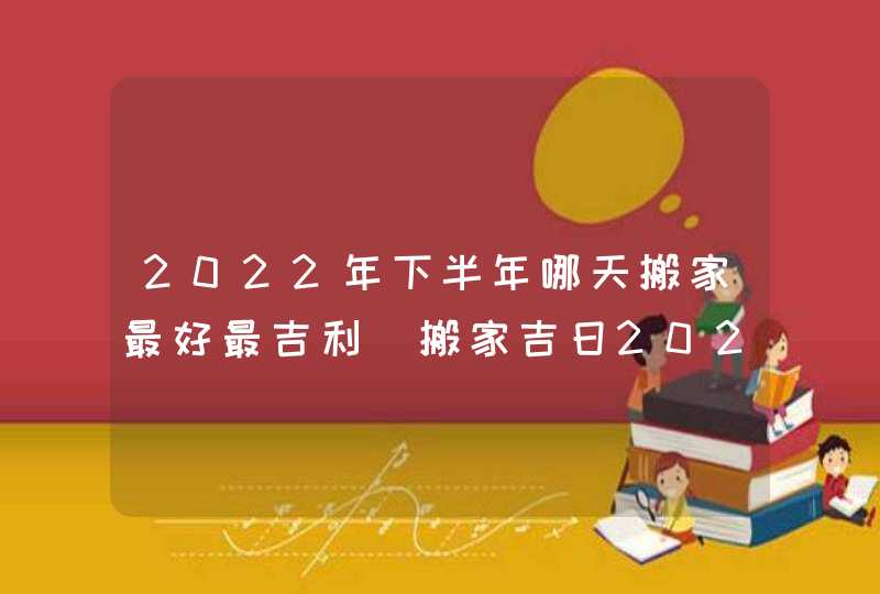 2022年下半年哪天搬家最好最吉利_搬家吉日2022年最佳时间下半年,第1张