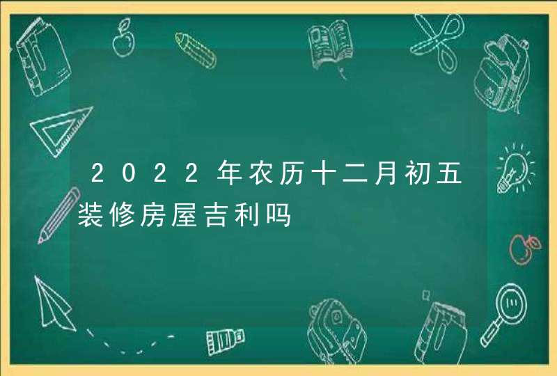 2022年农历十二月初五装修房屋吉利吗,第1张