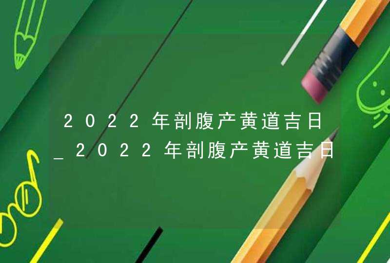 2022年剖腹产黄道吉日_2022年剖腹产黄道吉日表(全年),第1张