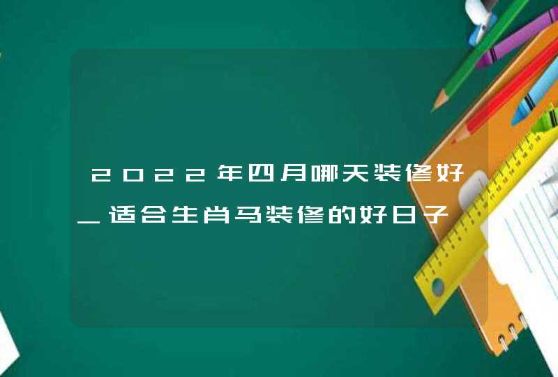 2022年四月哪天装修好_适合生肖马装修的好日子,第1张