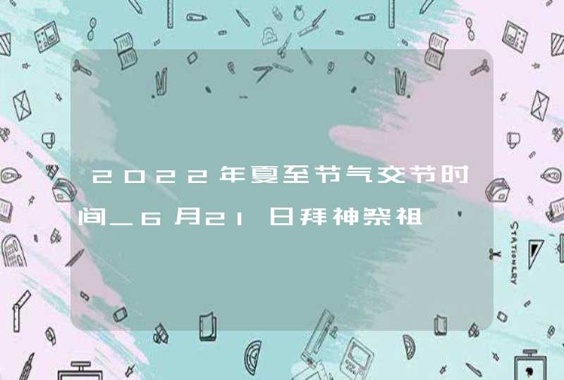 2022年夏至节气交节时间_6月21日拜神祭祖,第1张