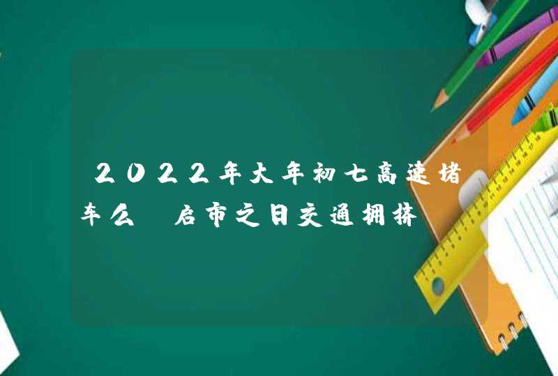 2022年大年初七高速堵车么_启市之日交通拥挤,第1张