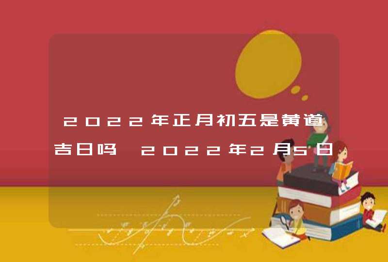 2022年正月初五是黄道吉日吗,2022年2月5日是开业求财日子吗_农历正月初五是黄道吉日吗,第1张