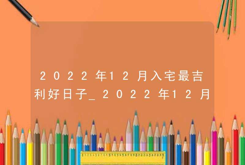 2022年12月入宅最吉利好日子_2022年12月搬家入宅黄道吉日老黄历,第1张